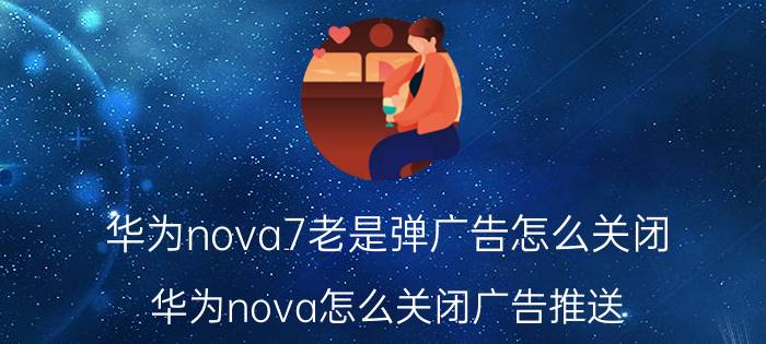 华为nova7老是弹广告怎么关闭 华为nova怎么关闭广告推送？